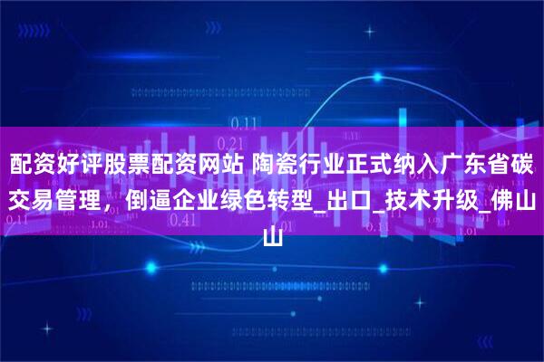 配资好评股票配资网站 陶瓷行业正式纳入广东省碳交易管理，倒逼企业绿色转型_出口_技术升级_佛山