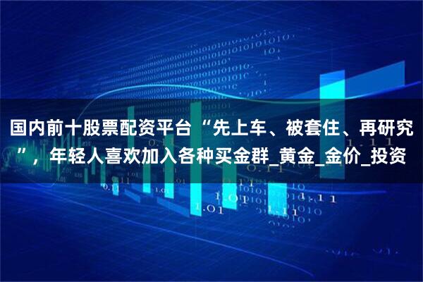 国内前十股票配资平台 “先上车、被套住、再研究”，年轻人喜欢加入各种买金群_黄金_金价_投资