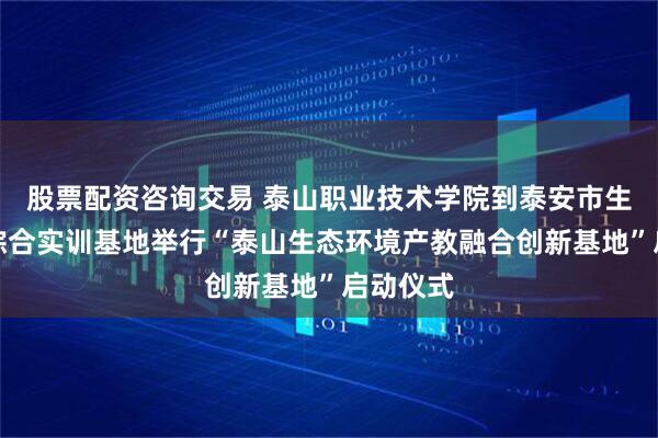 股票配资咨询交易 泰山职业技术学院到泰安市生态环境综合实训基地举行“泰山生态环境产教融合创新基地”启动仪式