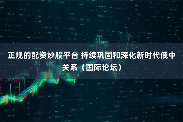 正规的配资炒股平台 持续巩固和深化新时代俄中关系（国际论坛）