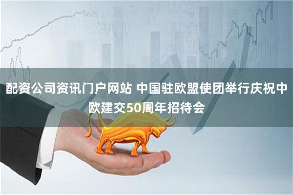 配资公司资讯门户网站 中国驻欧盟使团举行庆祝中欧建交50周年招待会