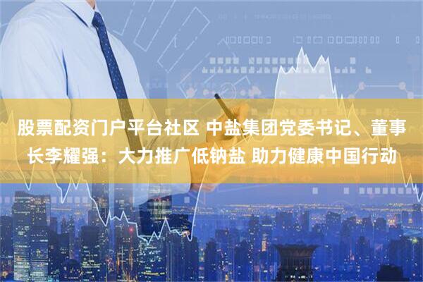 股票配资门户平台社区 中盐集团党委书记、董事长李耀强：大力推广低钠盐 助力健康中国行动