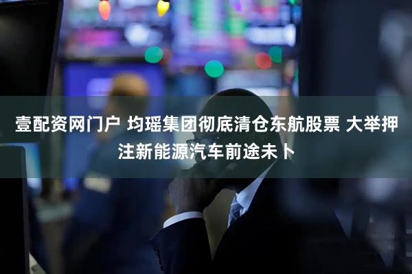 壹配资网门户 均瑶集团彻底清仓东航股票 大举押注新能源汽车前途未卜