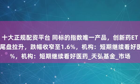 十大正规配资平台 同标的指数唯一产品，创新药ETF天弘（517380）尾盘拉升，跌幅收窄至1.6%，机构：短期继续看好医药_天弘基金_市场