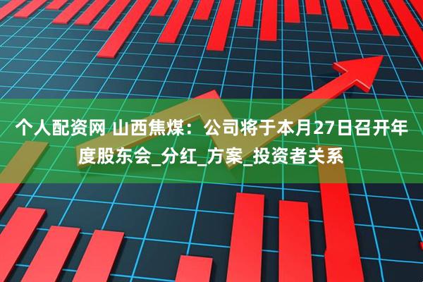 个人配资网 山西焦煤：公司将于本月27日召开年度股东会_分红_方案_投资者关系