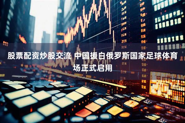股票配资炒股交流 中国援白俄罗斯国家足球体育场正式启用