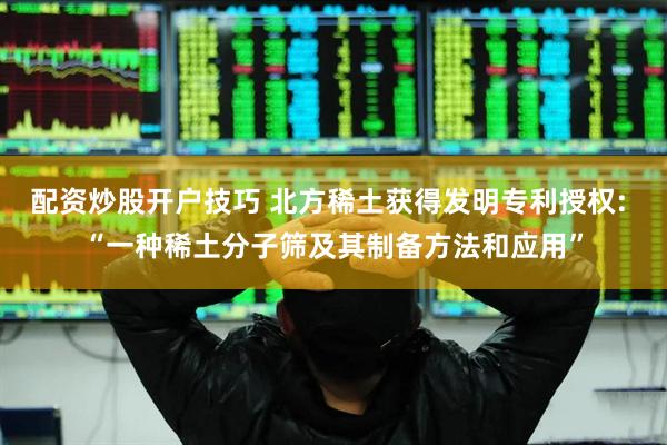 配资炒股开户技巧 北方稀土获得发明专利授权: “一种稀土分子筛及其制备方法和应用”