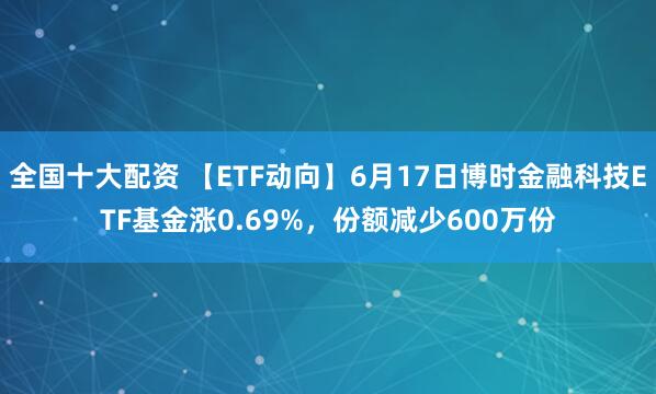 全国十大配资 【ETF动向】6月17日博时金融科技ETF基金涨0.69%，份额减少600万份