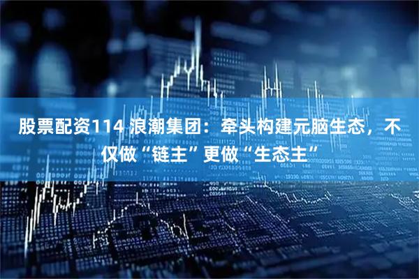 股票配资114 浪潮集团：牵头构建元脑生态，不仅做“链主”更做“生态主”