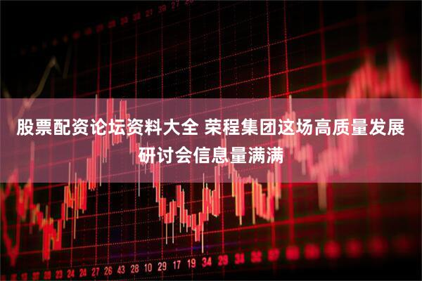 股票配资论坛资料大全 荣程集团这场高质量发展研讨会信息量满满