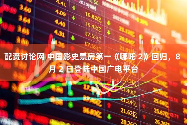 配资讨论网 中国影史票房第一《哪吒 2》回归，8 月 2 日登陆中国广电平台