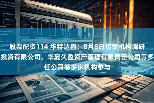 股票配资114 华特达因：8月8日接受机构调研，安信证券投资有限公司、华夏久盈资产管理有限责任公司等多家机构参与