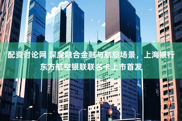 配资讨论网 深度融合金融与航旅场景，上海银行东方航空银联联名卡上市首发