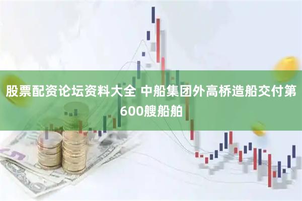 股票配资论坛资料大全 中船集团外高桥造船交付第600艘船舶