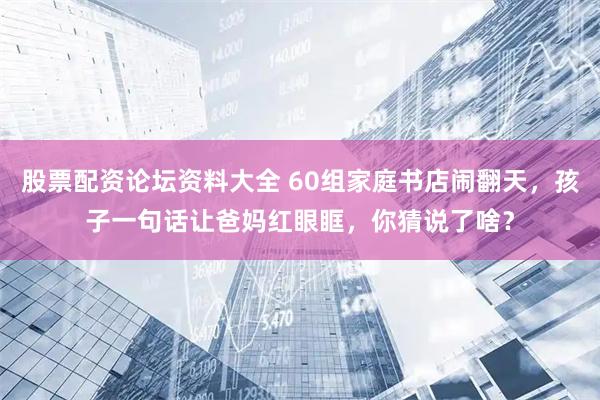 股票配资论坛资料大全 60组家庭书店闹翻天，孩子一句话让爸妈红眼眶，你猜说了啥？