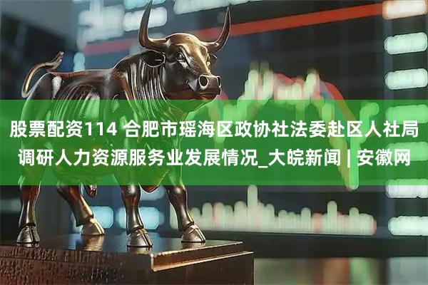 股票配资114 合肥市瑶海区政协社法委赴区人社局调研人力资源服务业发展情况_大皖新闻 | 安徽网