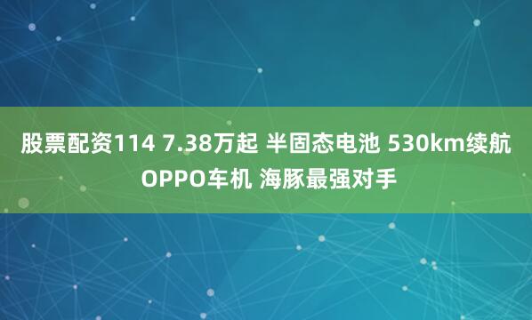 股票配资114 7.38万起 半固态电池 530km续航 OPPO车机 海豚最强对手