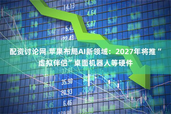 配资讨论网 苹果布局AI新领域：2027年将推“虚拟伴侣”桌面机器人等硬件