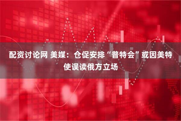 配资讨论网 美媒：仓促安排“普特会”或因美特使误读俄方立场