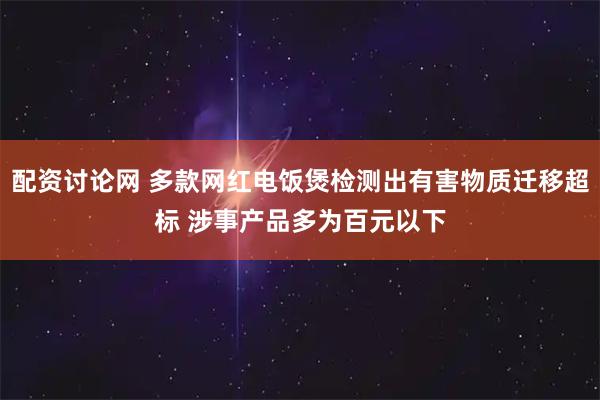 配资讨论网 多款网红电饭煲检测出有害物质迁移超标 涉事产品多为百元以下