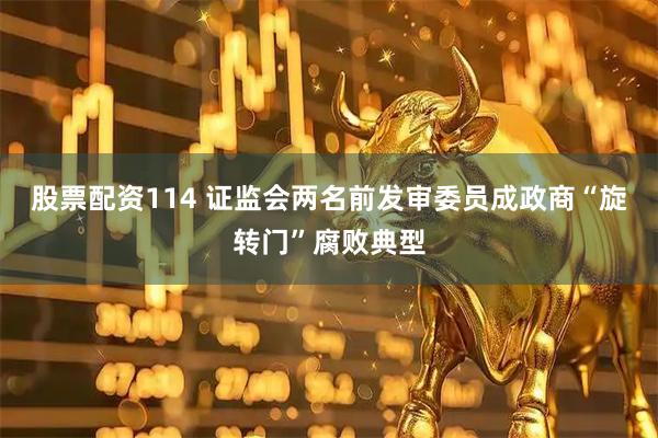 股票配资114 证监会两名前发审委员成政商“旋转门”腐败典型