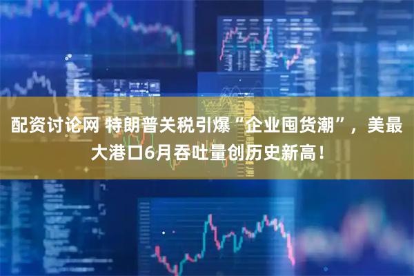 配资讨论网 特朗普关税引爆“企业囤货潮”，美最大港口6月吞吐量创历史新高！