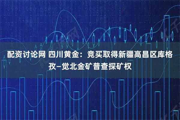 配资讨论网 四川黄金:竞买取得新疆高昌区库格孜—觉北金矿普查探矿权