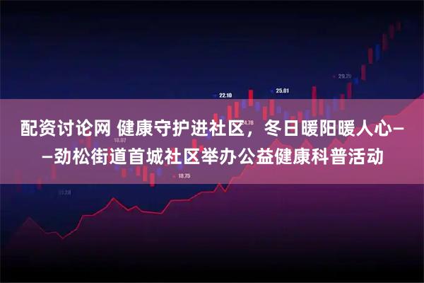 配资讨论网 健康守护进社区，冬日暖阳暖人心——劲松街道首城社区举办公益健康科普活动