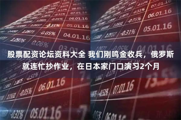 股票配资论坛资料大全 我们刚鸣金收兵,俄罗斯就连忙抄作业,在日本家门口演习2个月