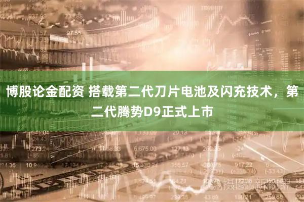 博股论金配资 搭载第二代刀片电池及闪充技术，第二代腾势D9正式上市