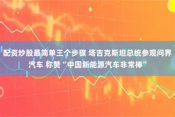 配资炒股最简单三个步骤 塔吉克斯坦总统参观问界汽车 称赞“中国新能源汽车非常棒”