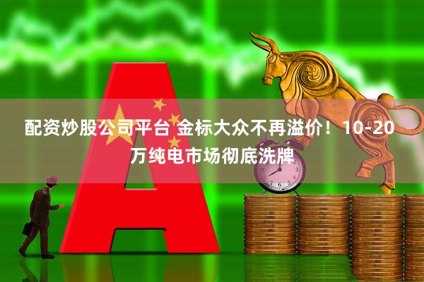 配资炒股公司平台 金标大众不再溢价！10-20 万纯电市场彻底洗牌