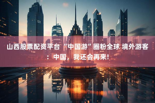 山西股票配资平台 “中国游”圈粉全球 境外游客：中国，我还会再来!