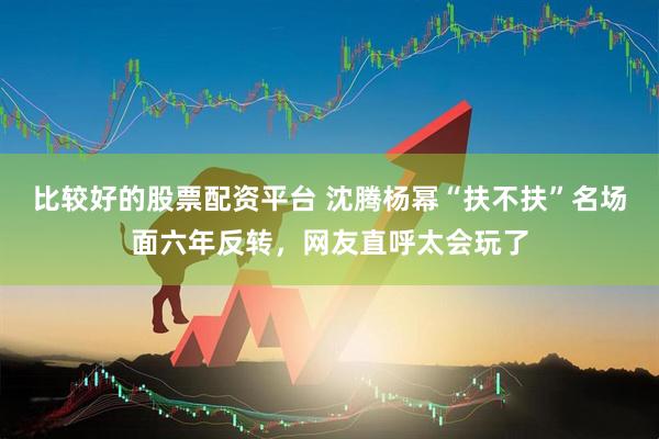 比较好的股票配资平台 沈腾杨幂“扶不扶”名场面六年反转，网友直呼太会玩了