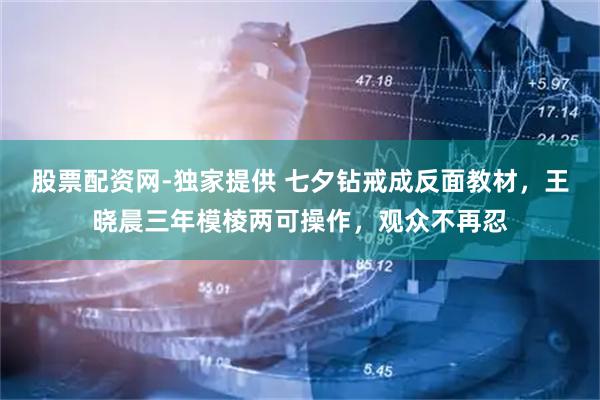 股票配资网-独家提供 七夕钻戒成反面教材，王晓晨三年模棱两可操作，观众不再忍