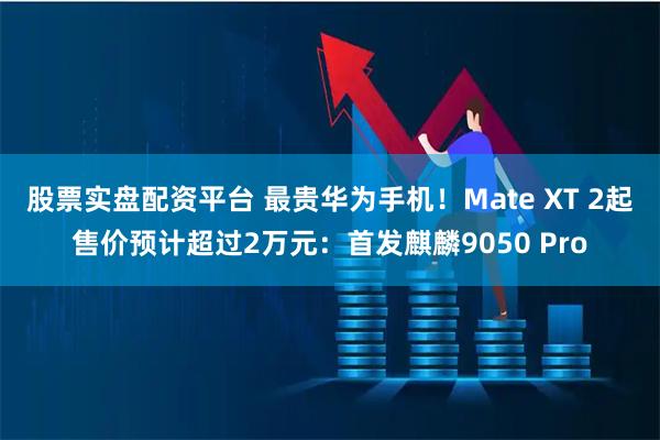 股票实盘配资平台 最贵华为手机！Mate XT 2起售价预计超过2万元：首发麒麟9050 Pro