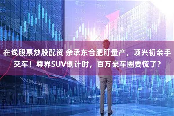 在线股票炒股配资 余承东合肥盯量产，项兴初亲手交车！尊界SUV倒计时，百万豪车圈要慌了？