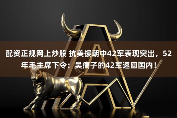 配资正规网上炒股 抗美援朝中42军表现突出，52年毛主席下令：吴瘸子的42军速回国内！